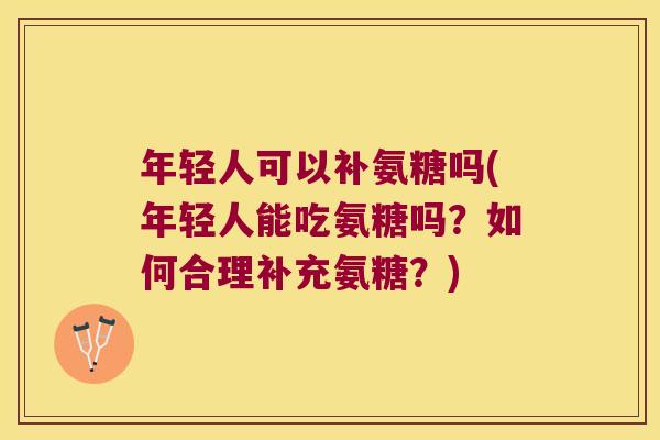 年轻人可以补氨糖吗(年轻人能吃氨糖吗?如何合理补充氨糖?)