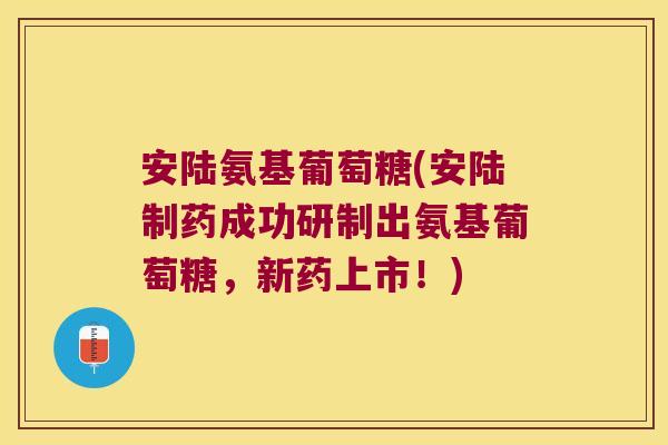 安陆氨基葡萄糖(安陆制药成功研制出氨基葡萄糖,新药上市!)
