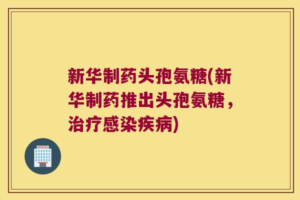 新华制药头孢氨糖(新华制药推出头孢氨糖,治疗感染疾病)