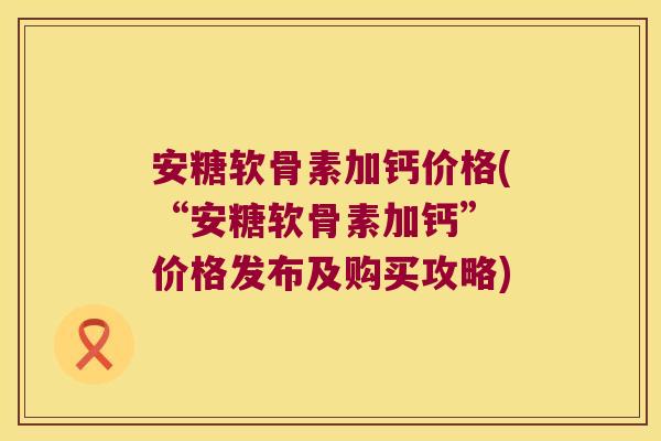 安糖软骨素加钙价格(“安糖软骨素加钙” 价格发布及购买攻略)