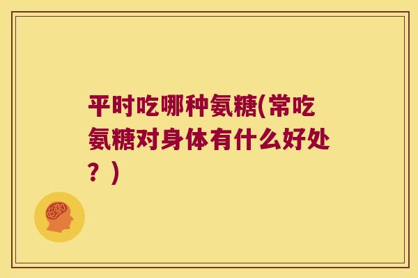 平时吃哪种氨糖(常吃氨糖对身体有什么好处?)