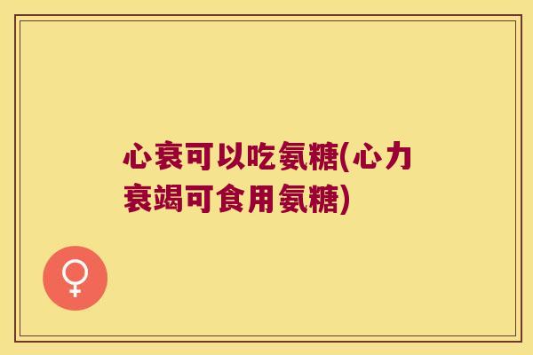 心衰可以吃氨糖(心力衰竭可食用氨糖)