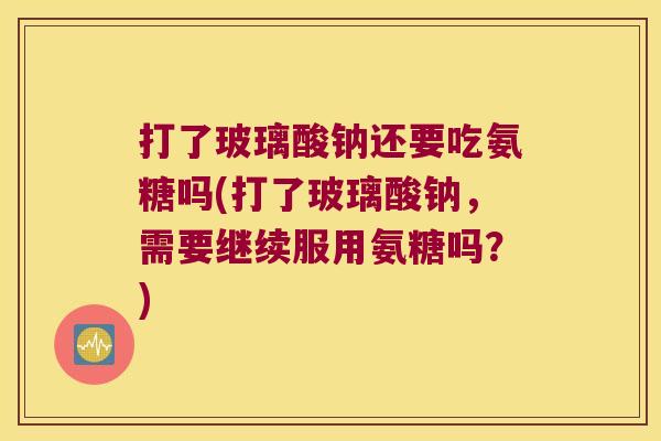 打了玻璃酸钠还要吃氨糖吗(打了玻璃酸钠,需要继续服用氨糖吗?) 打了玻璃酸钠还要吃氨糖吗(打了玻璃酸钠,需要继续服用氨糖吗?)