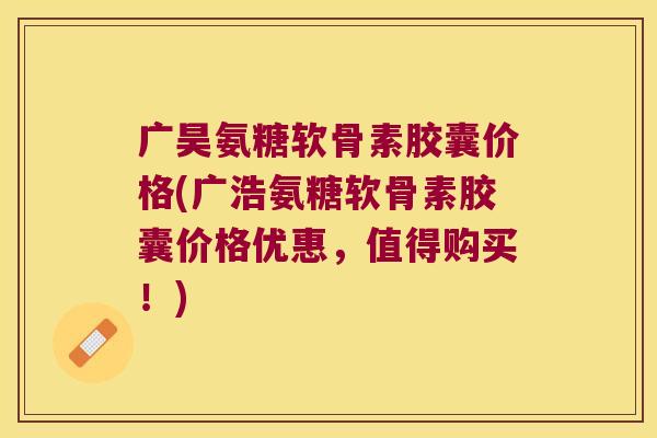 广昊氨糖软骨素胶囊价格(广浩氨糖软骨素胶囊价格优惠,值得购买!)