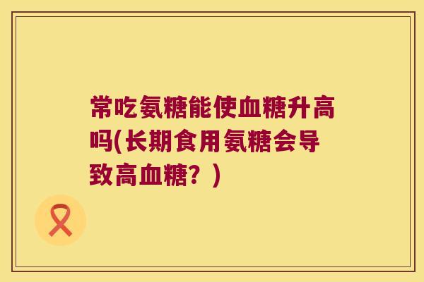 常吃氨糖能使血糖升高吗(长期食用氨糖会导致高血糖?)