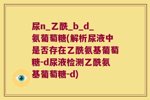 尿n_乙酰_b_d_氨葡萄糖(解析尿液中是否存在乙酰氨基葡萄糖-d尿液检测乙酰氨基葡萄糖-d)