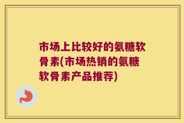 市场上比较好的氨糖软骨素(市场热销的氨糖软骨素产品推荐)