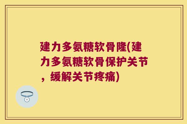 建力多氨糖软骨隆(建力多氨糖软骨保护关节，缓解关节疼痛)