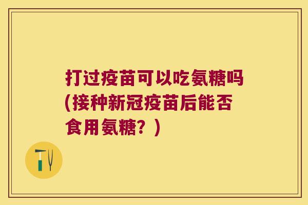 打过疫苗可以吃氨糖吗(接种新冠疫苗后能否食用氨糖?)