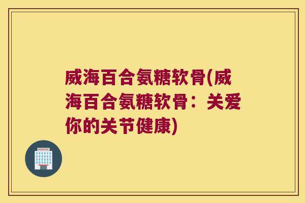 威海百合氨糖软骨(威海百合氨糖软骨:关爱你的关节健康)