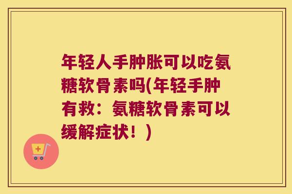 年轻人手肿胀可以吃氨糖软骨素吗(年轻手肿有救:氨糖软骨素可以缓解症状!)