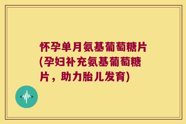 怀孕单月氨基葡萄糖片(孕妇补充氨基葡萄糖片,助力胎儿发育)