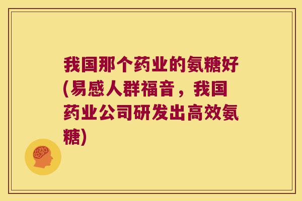 我国那个药业的氨糖好(易感人群福音，我国药业公司研发出高效氨糖)