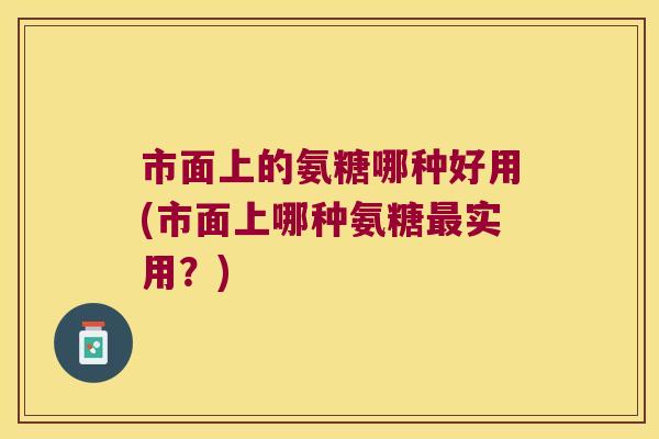 市面上的氨糖哪种好用(市面上哪种氨糖最实用?)
