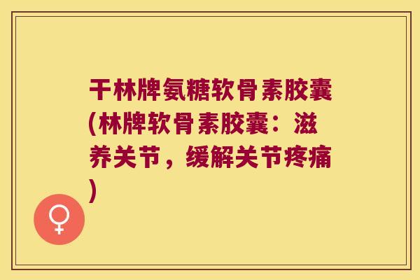 干林牌氨糖软骨素胶囊(林牌软骨素胶囊:滋养关节,缓解关节疼痛)