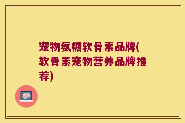 宠物氨糖软骨素品牌(软骨素宠物营养品牌推荐)