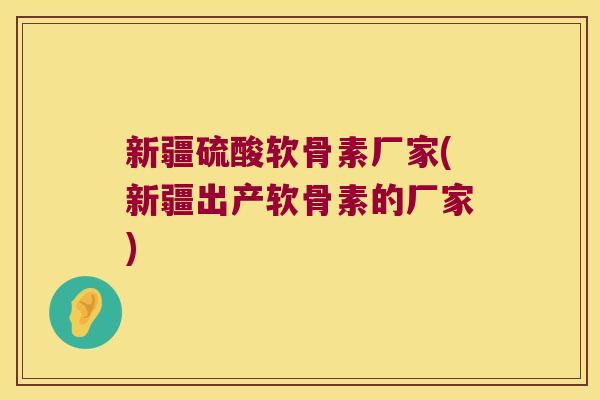 新疆硫酸软骨素厂家(新疆出产软骨素的厂家)