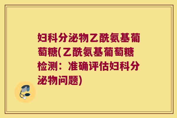 妇科分泌物乙酰氨基葡萄糖(乙酰氨基葡萄糖检测:准确评估妇科分泌物问题)