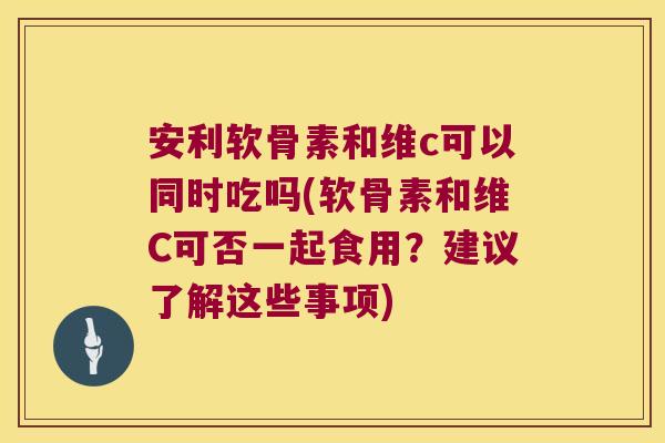 安利软骨素和维c可以同时吃吗(软骨素和维C可否一起食用?建议了解这些事项)