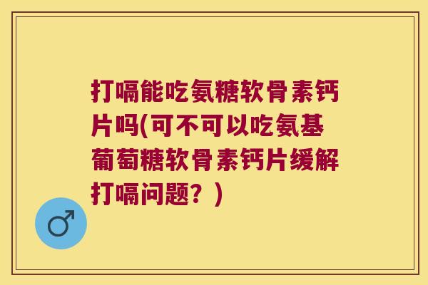 打嗝能吃氨糖软骨素钙片吗(可不可以吃氨基葡萄糖软骨素钙片缓解打嗝问题?)