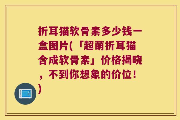 折耳猫软骨素多少钱一盒图片(「超萌折耳猫合成软骨素」价格揭晓，不到你想象的价位！)