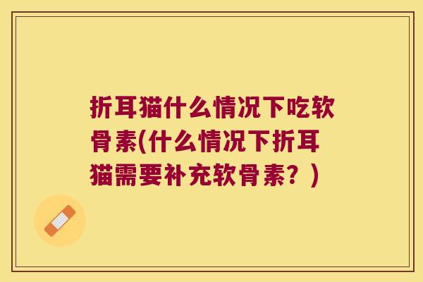 折耳猫什么情况下吃软骨素(什么情况下折耳猫需要补充软骨素?)
