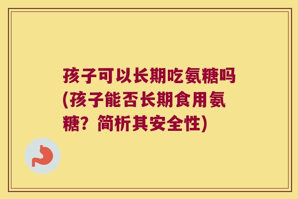 孩子可以长期吃氨糖吗(孩子能否长期食用氨糖?简析其安全性)