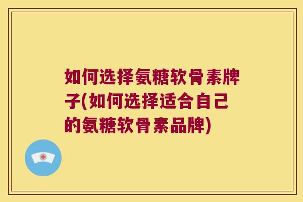 如何选择氨糖软骨素牌子(如何选择适合自己的氨糖软骨素品牌)
