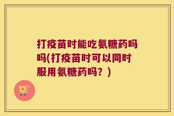 打疫苗时能吃氨糖药吗吗(打疫苗时可以同时服用氨糖药吗?)