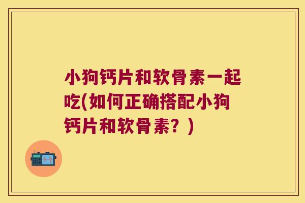 小狗钙片和软骨素一起吃(如何正确搭配小狗钙片和软骨素?)