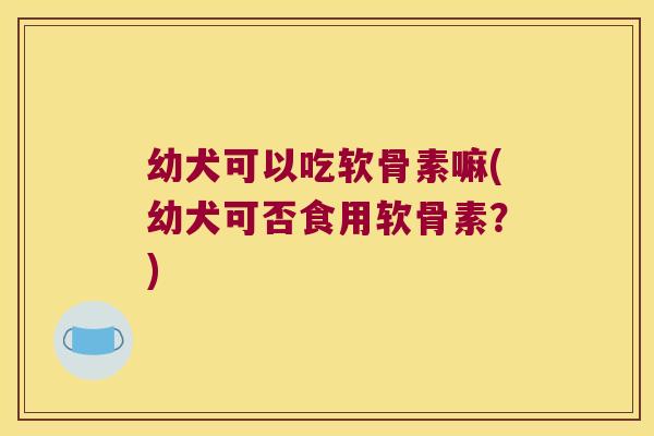 幼犬可以吃软骨素嘛(幼犬可否食用软骨素?)