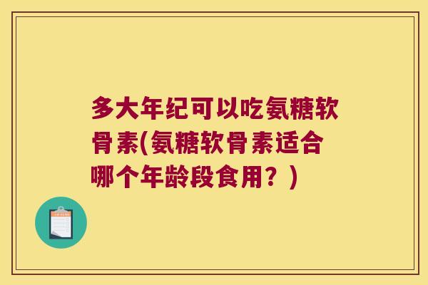 多大年纪可以吃氨糖软骨素(氨糖软骨素适合哪个年龄段食用?)