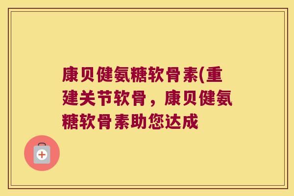 康贝健氨糖软骨素(重建关节软骨,康贝健氨糖软骨素助您达成
