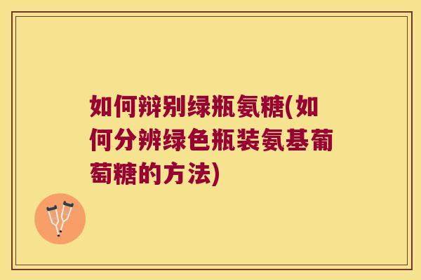 如何辩别绿瓶氨糖(如何分辨绿色瓶装氨基葡萄糖的方法)