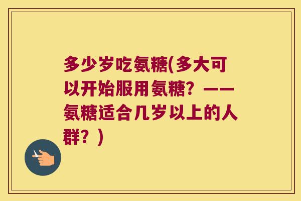 多少岁吃氨糖(多大可以开始服用氨糖?——氨糖适合几岁以上的人群?)