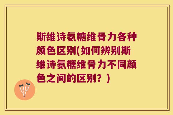 斯维诗氨糖维骨力各种颜色区别(如何辨别斯维诗氨糖维骨力不同颜色之间的区别?)