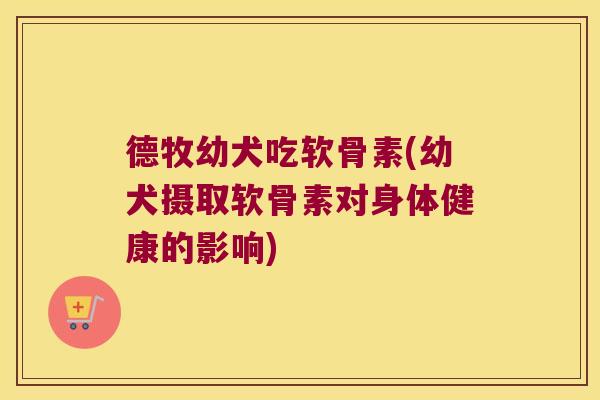 德牧幼犬吃软骨素(幼犬摄取软骨素对身体健康的影响)