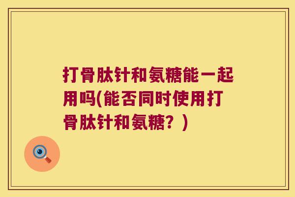 打骨肽针和氨糖能一起用吗(能否同时使用打骨肽针和氨糖?) 打骨肽针和氨糖能一起用吗(能否同时使用打骨肽针和氨糖?)