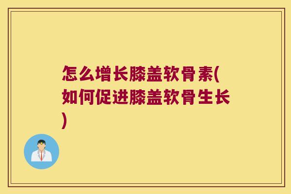 怎么增长膝盖软骨素(如何促进膝盖软骨生长)
