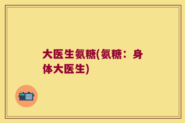 大医生氨糖(氨糖:身体大医生) 大医生氨糖(氨糖:身体大医生)