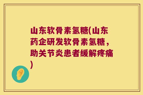 山东软骨素氢糖(山东药企研发软骨素氢糖,助关节炎患者缓解疼痛)