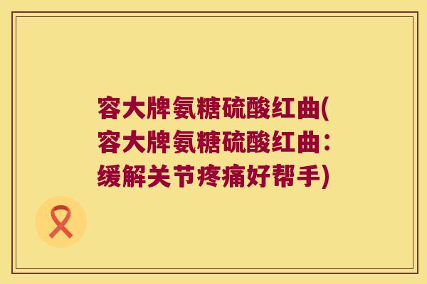容大牌氨糖硫酸红曲(容大牌氨糖硫酸红曲:缓解关节疼痛好帮手)
