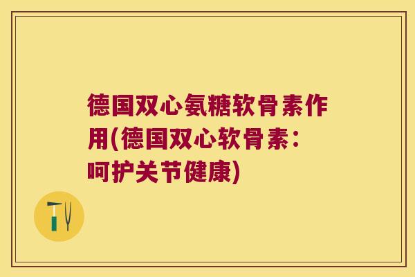 德国双心氨糖软骨素作用(德国双心软骨素:呵护关节健康)