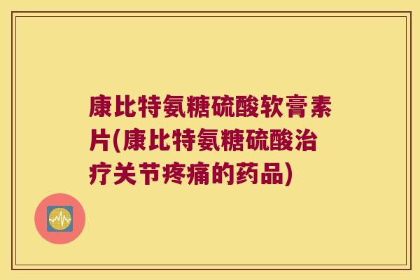 康比特氨糖硫酸软膏素片(康比特氨糖硫酸治疗关节疼痛的药品)