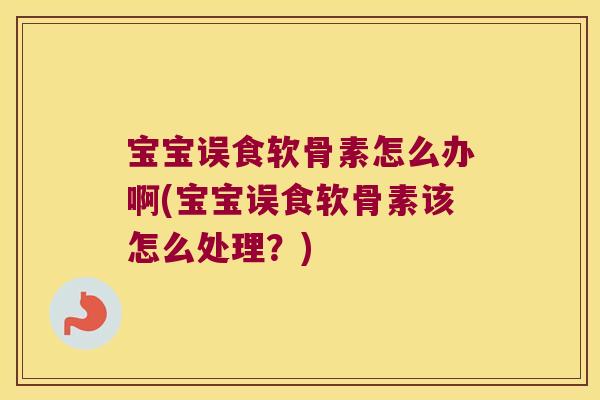 宝宝误食软骨素怎么办啊(宝宝误食软骨素该怎么处理?)
