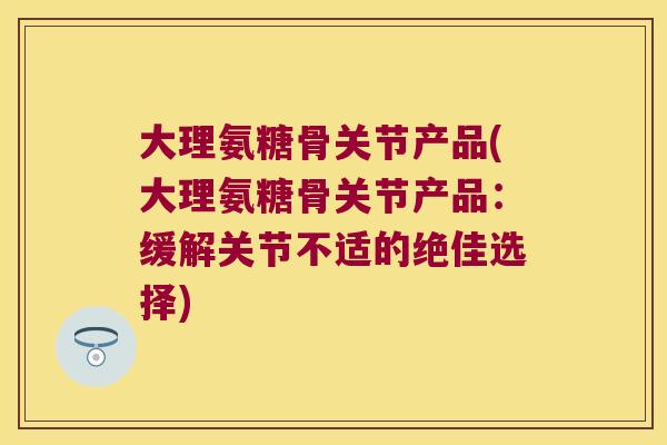 大理氨糖骨关节产品(大理氨糖骨关节产品：缓解关节不适的绝佳选择)