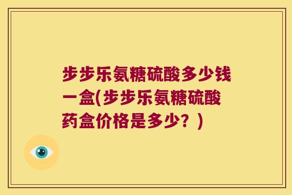 步步乐氨糖硫酸多少钱一盒(步步乐氨糖硫酸药盒价格是多少?)