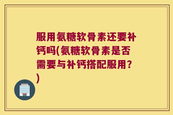 服用氨糖软骨素还要补钙吗(氨糖软骨素是否需要与补钙搭配服用?)