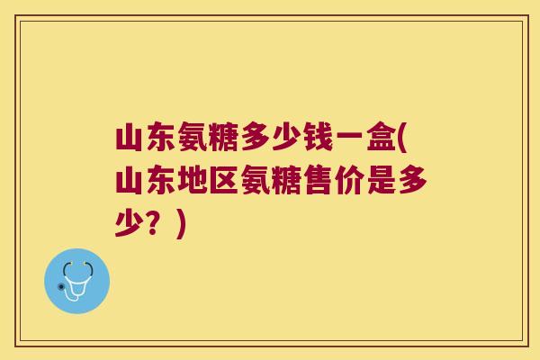 山东氨糖多少钱一盒(山东地区氨糖售价是多少?)