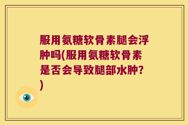 服用氨糖软骨素腿会浮肿吗(服用氨糖软骨素是否会导致腿部水肿?)